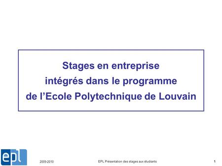 2009-2010 EPL Présentation des stages aux étudiants1 Stages en entreprise intégrés dans le programme de lEcole Polytechnique de Louvain.