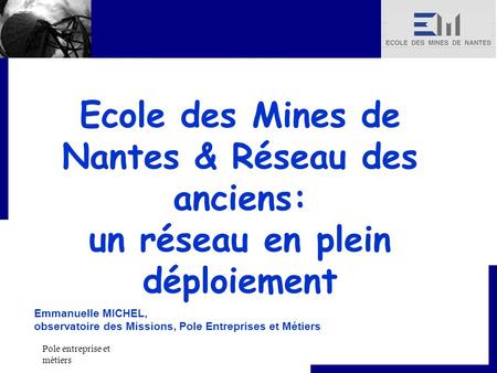 Pole entreprise et métiers Ecole des Mines de Nantes & Réseau des anciens: un réseau en plein déploiement Emmanuelle MICHEL, observatoire des Missions,