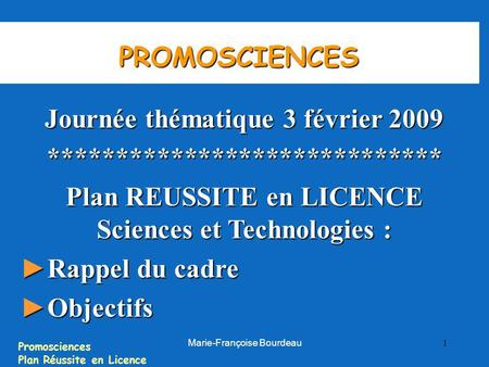 Promosciences Plan Réussite en Licence Marie-Françoise Bourdeau 1 PROMOSCIENCES Journée thématique 3 février 2009 ***************************** Plan REUSSITE.