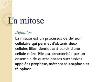 La mitose Définition La mitose est un processus de division cellulaire qui permet d'obtenir deux cellules filles identiques à partir d'une cellule mère.