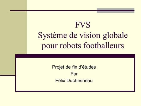 FVS Système de vision globale pour robots footballeurs Projet de fin détudes Par Félix Duchesneau.