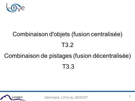 1 Séminaire LOVe du 29/03/07 Combinaison d'objets (fusion centralisée) T3.2 Combinaison de pistages (fusion décentralisée) T3.3.
