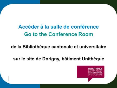 Accéder à la salle de conférence Go to the Conference Room de la Bibliothèque cantonale et universitaire sur le site de Dorigny, bâtiment Unithèque.