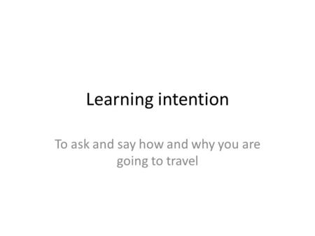 Learning intention To ask and say how and why you are going to travel.