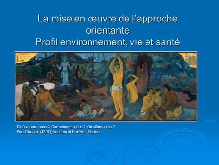 La mise en œuvre de lapproche orientante Profil environnement, vie et santé Doù venons-nous ? Que sommes-nous ? Où allons-nous ? Paul Gauguin (1897), Museum.