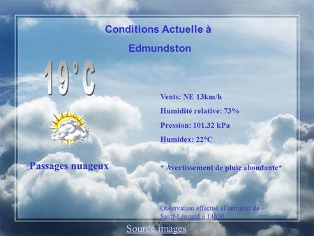 Conditions Actuelle à Edmundston Passages nuageux Vents: NE 13km/h Humidité relative: 73% Pression: 101.32 kPa Humidex: 22°C * Avertissement de pluie abondante*