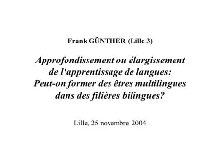 Frank GÜNTHER (Lille 3) Approfondissement ou élargissement de lapprentissage de langues: Peut-on former des êtres multilingues dans des filières bilingues?