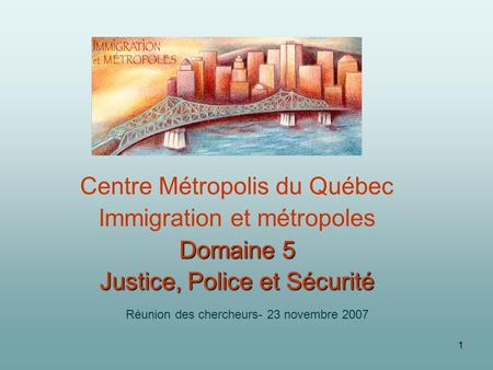 1 Centre Métropolis du Québec Immigration et métropoles Domaine 5 Justice, Police et Sécurité Réunion des chercheurs- 23 novembre 2007.