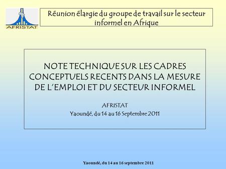 Yaoundé, du 14 au 16 septembre 2011 Réunion élargie du groupe de travail sur le secteur informel en Afrique NOTE TECHNIQUE SUR LES CADRES CONCEPTUELS RECENTS.