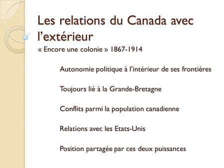 Les relations du Canada avec lextérieur « Encore une colonie » 1867-1914 Autonomie politique à lintérieur de ses frontières Toujours lié à la Grande-Bretagne.