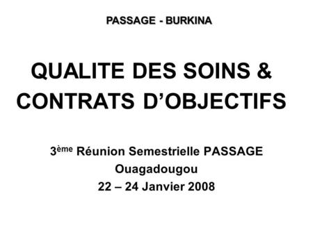 QUALITE DES SOINS & CONTRATS DOBJECTIFS 3 ème Réunion Semestrielle PASSAGE Ouagadougou 22 – 24 Janvier 2008 PASSAGE - BURKINA.
