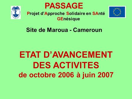 PASSAGE Projet dApproche Solidaire en SAnté GEnésique Site de Maroua - Cameroun ETAT DAVANCEMENT DES ACTIVITES de octobre 2006 à juin 2007.