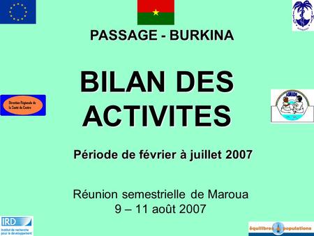 BILAN DES ACTIVITES Réunion semestrielle de Maroua 9 – 11 août 2007 PASSAGE - BURKINA Période de février à juillet 2007.