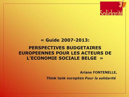« Guide 2007-2013: PERSPECTIVES BUDGETAIRES EUROPEENNES POUR LES ACTEURS DE LECONOMIE SOCIALE BELGE » Ariane FONTENELLE, Think tank européen Pour la solidarité.