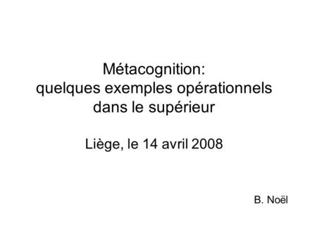 Métacognition: quelques exemples opérationnels dans le supérieur Liège, le 14 avril 2008 B. Noël.