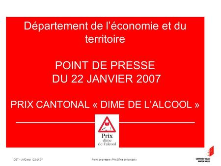 Point de presse « Prix Dîme de lalcool »DET – JMC/alp / 22.01.07 Département de léconomie et du territoire POINT DE PRESSE DU 22 JANVIER 2007 PRIX CANTONAL.