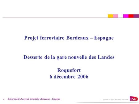 Débat public du projet ferroviaire Bordeaux - Espagne 1 Projet ferroviaire Bordeaux – Espagne Desserte de la gare nouvelle des Landes Roquefort 6 décembre.