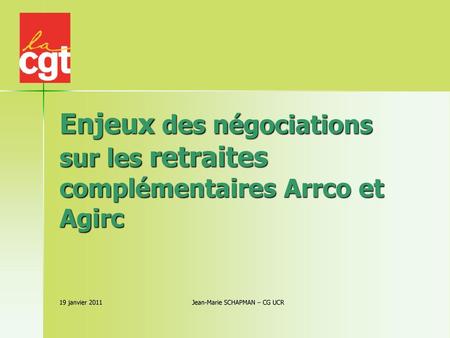 Enjeux des négociations sur les retraites complémentaires Arrco et Agirc 19 janvier 2011 			 	Jean-Marie SCHAPMAN – CG UCR.