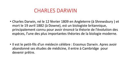CHARLES DARWIN Charles Darwin, né le 12 février 1809 en Angleterre (à Shrewsbury ) et mort le 19 avril 1882 (à Downe), est un biologiste britannique,