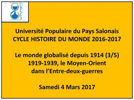 Université Populaire du Pays Salonais CYCLE HISTOIRE DU MONDE 2016-2017 Le monde globalisé depuis 1914 (3/5) 1919-1939, le Moyen-Orient dans l’Entre-deux-guerres.