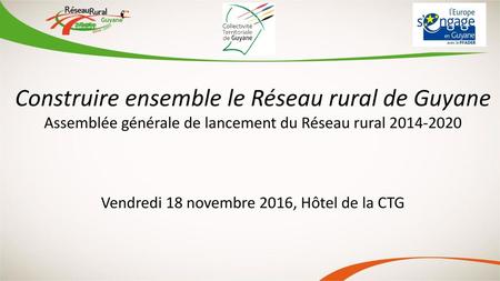 Construire ensemble le Réseau rural de Guyane Assemblée générale de lancement du Réseau rural 2014-2020 Vendredi 18 novembre 2016, Hôtel de la CTG C’est.