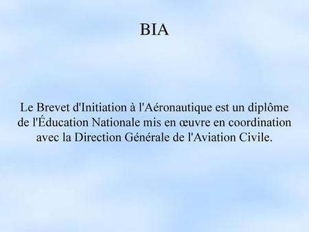 BIA Le Brevet d'Initiation à l'Aéronautique est un diplôme de l'Éducation Nationale mis en œuvre en coordination avec la Direction Générale de l'Aviation.
