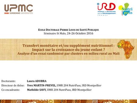 Ecole Doctorale Pierre Louis de Santé Publique Séminaire St Malo, 24-26 Octobre 2016 Transfert monétaire et/ou supplément nutritionnel : Impact sur la.
