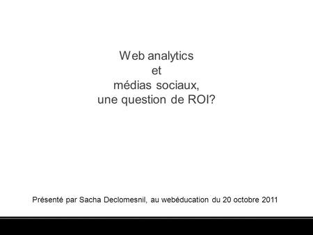 Web analytics et médias sociaux, une question de ROI? Présenté par Sacha Declomesnil, au webéducation du 20 octobre 2011.