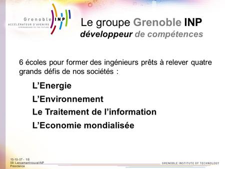 15-10-07 - 1/7 08- Lancement new INP Présidence Le groupe Grenoble INP développeur de compétences 6 écoles pour former des ingénieurs prêts à relever quatre.