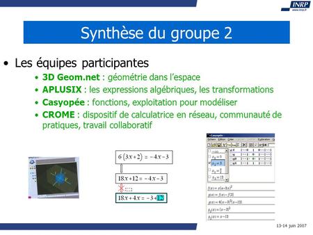 13-14 juin 2007 Synthèse du groupe 2 Les équipes participantes 3D Geom.net : géométrie dans lespace APLUSIX : les expressions algébriques, les transformations.