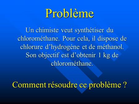 Problème Un chimiste veut synthétiser du chlorométhane. Pour cela, il dispose de chlorure dhydrogène et de méthanol. Son objectif est dobtenir 1 kg de.