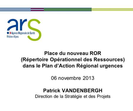 Place du nouveau ROR (Répertoire Opérationnel des Ressources) dans le Plan d’Action Régional urgences 06 novembre 2013 Patrick VANDENBERGH Direction.