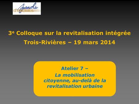 Atelier 7 – La mobilisation citoyenne, au-delà de la revitalisation urbaine 3 e Colloque sur la revitalisation intégrée Trois-Rivières – 19 mars 2014.