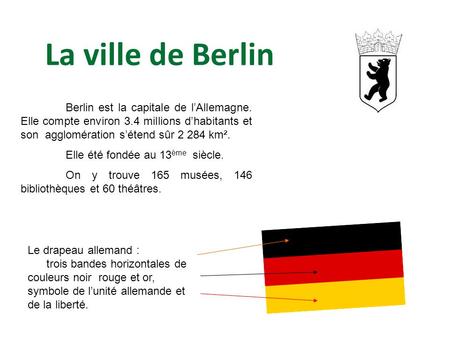 La ville de Berlin Berlin est la capitale de l’Allemagne. Elle compte environ 3.4 millions d’habitants et son agglomération s’étend sûr 2 284 km². Elle.