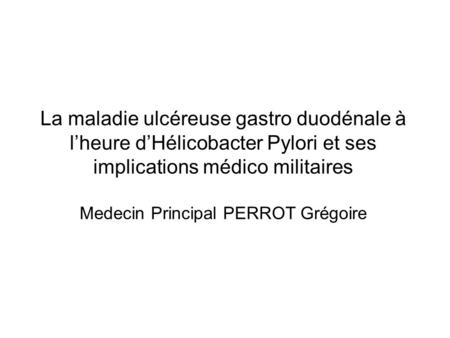 La maladie ulcéreuse gastro duodénale à l’heure d’Hélicobacter Pylori et ses implications médico militaires Medecin Principal PERROT Grégoire.