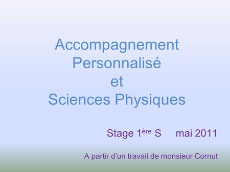 Accompagnement Personnalisé et Sciences Physiques Stage 1 ère S mai 2011 A partir dun travail de monsieur Cornut.
