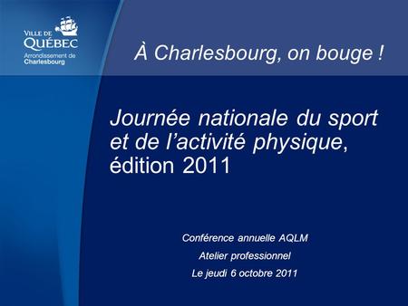 Journée nationale du sport et de lactivité physique, édition 2011 Conférence annuelle AQLM Atelier professionnel Le jeudi 6 octobre 2011 À Charlesbourg,