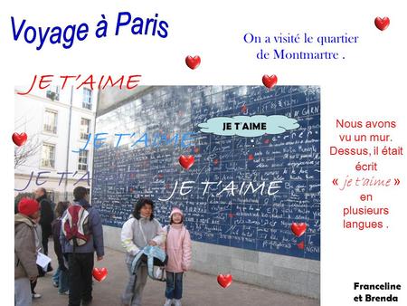Nous avons vu un mur. Dessus, il était écrit « je taime » en plusieurs langues. On a visité le quartier de Montmartre. JE TAIME Franceline et Brenda.