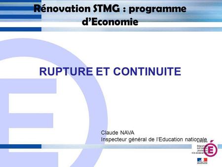 E 1 Rénovation STMG : programme dEconomie RUPTURE ET CONTINUITE Claude NAVA Inspecteur général de lEducation nationale.