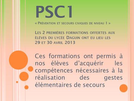 PSC1 « Prévention et secours civiques de niveau 1 » Les 2 premières formations offertes aux élèves du lycée Daguin ont eu lieu les 29 et 30 avril 2013.