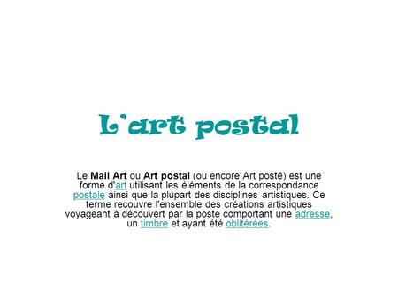 L’art postal Le Mail Art ou Art postal (ou encore Art posté) est une forme d'art utilisant les éléments de la correspondance postale ainsi que la plupart.