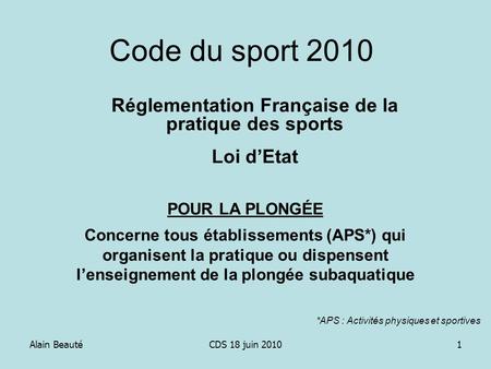 Alain BeautéCDS 18 juin 20101 Code du sport 2010 Réglementation Française de la pratique des sports Loi dEtat POUR LA PLONGÉE Concerne tous établissements.