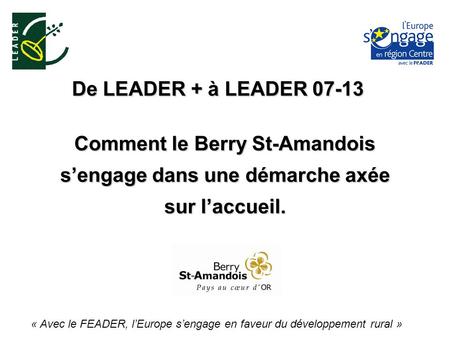 De LEADER + à LEADER 07-13 « Avec le FEADER, lEurope sengage en faveur du développement rural » Comment le Berry St-Amandois sengage dans une démarche.