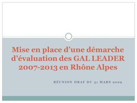 RÉUNION DRAF DU 31 MARS 2009 Mise en place dune démarche dévaluation des GAL LEADER 2007-2013 en Rhône Alpes.