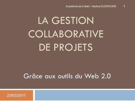 LA GESTION COLLABORATIVE DE PROJETS Grâce aux outils du Web 2.0 23/03/2011 Académie de Créteil - Nadine DUDRAGNE 1.