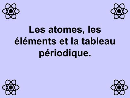 Les atomes, les éléments et la tableau périodique.