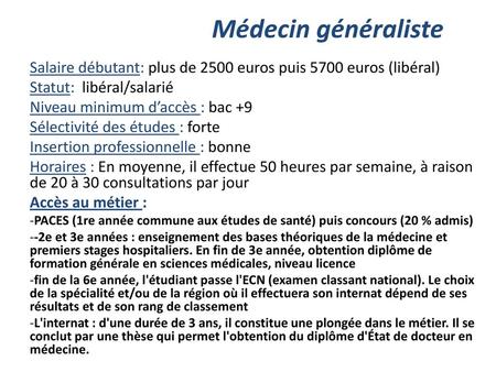 Médecin généraliste Salaire débutant: plus de 2500 euros puis 5700 euros (libéral) Statut: libéral/salarié Niveau minimum d’accès : bac +9 Sélectivité.