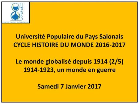 Université Populaire du Pays Salonais CYCLE HISTOIRE DU MONDE 2016-2017 Le monde globalisé depuis 1914 (2/5) 1914-1923, un monde en guerre Samedi 7 Janvier.