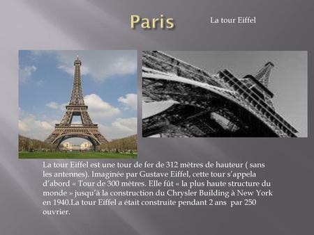 Paris La tour Eiffel La tour Eiffel est une tour de fer de 312 mètres de hauteur ( sans les antennes). Imaginée par Gustave Eiffel, cette tour s’appela.