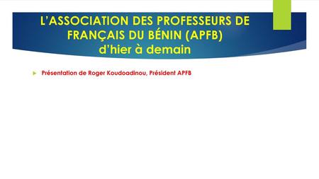 L’ASSOCIATION DES PROFESSEURS DE FRANÇAIS DU BÉNIN (APFB) d’hier à demain Présentation de Roger Koudoadinou, Président APFB.